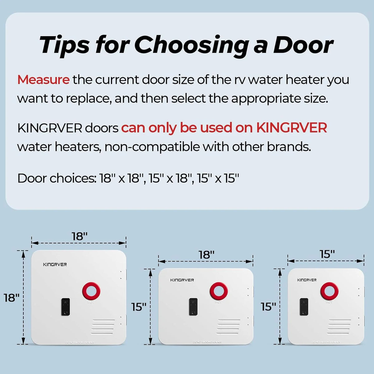 RV Tankless Water Heater without Door. . Propane Gas. DC 12V. 3 Optional Door Sizes 15x15. 15x18 and 18x18 for Refitment. Compatible with All RVs. Sufficient Power. High Altitude