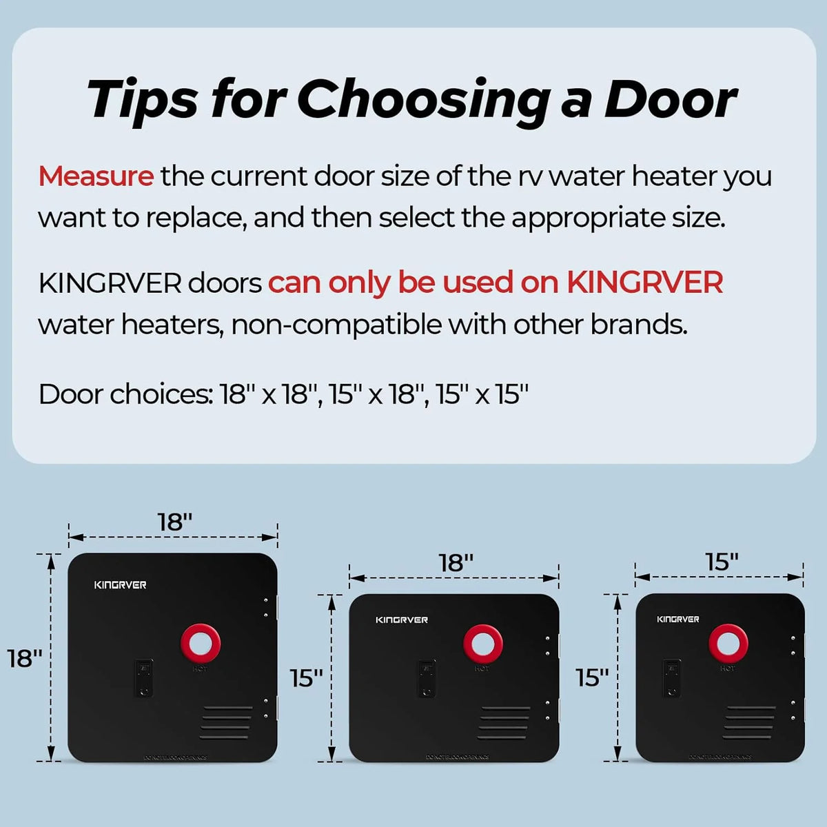 RV Tankless Water Heater without Door. . Propane Gas. DC 12V. 3 Optional Door Sizes 15x15. 15x18 and 18x18 for Refitment. Compatible with All RVs. Sufficient Power. High Altitude